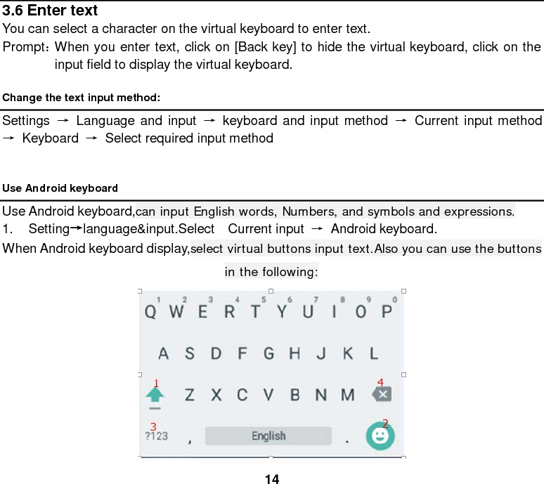  14 3.6 Enter text You can select a character on the virtual keyboard to enter text. Prompt： When you enter text, click on [Back key] to hide the virtual keyboard, click on the input field to display the virtual keyboard. Change the text input method: Settings  → Language and input → keyboard and input method → Current input method → Keyboard  →  Select required input method  Use Android keyboard Use Android keyboard,can input English words, Numbers, and symbols and expressions. 1. Setting→language&amp;input.Select  Current input → Android keyboard. When Android keyboard display,select virtual buttons input text.Also you can use the buttons in the following:  