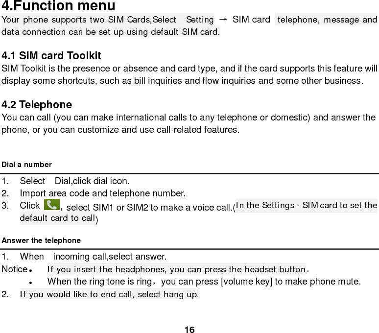  16 4.Function menu Your phone supports two SIM Cards,Select  Setting → SIM card  telephone, message and data connection can be set up using default SIM card.  4.1 SIM card Toolkit SIM Toolkit is the presence or absence and card type, and if the card supports this feature will display some shortcuts, such as bill inquiries and flow inquiries and some other business.    4.2 Telephone You can call (you can make international calls to any telephone or domestic) and answer the phone, or you can customize and use call-related features.  Dial a number 1. Select  Dial,click dial icon. 2. Import area code and telephone number.   3. Click ，select SIM1 or SIM2 to make a voice call.(In the Settings - SIM card to set the default card to call)   Answer the telephone 1. When  incoming call,select answer. Notice • If you insert the headphones, you can press the headset button。 • When the ring tone is ring，you can press [volume key] to make phone mute. 2. If you would like to end call, select hang up. 