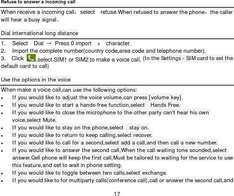  17 Refuse to answer a incoming call When receive a incoming call，select  refuse.When refused to answer the phone，the caller will hear a busy signal。 Dial international long distance 1. Select  Dial → Press 0 import  +  character. 2. Import the complete number(country code,area code and telephone number). 3.  Click ,select SIM1 or SIM2 to make a voice call. (In the Settings - SIM card to set the default card to call) Use the options in the voice When make a voice call,can use the following options: • If you would like to adjust the voice volume,can press [volume key]. • If you would like to start a hands-free function,select  Hands Free. • If you would like to close the microphone to the other party can&apos;t hear his own voice,select Mute. • If you would like to stay on the phone,select  stay on. • If you would like to return to keep calling,select recover. • If you would like to call for a second,select add a call,and then call a new number. • If you would like to answer the second call,When the call waiting tone sounded,select answer.Cell phone will keep the first call,Must be tailored to waiting for the service to use this feature,and set to wait in phone setting. • If you would like to toggle between two calls,select exchange. • If you would like to for multiparty calls(conference call),call or answer the second call,and 