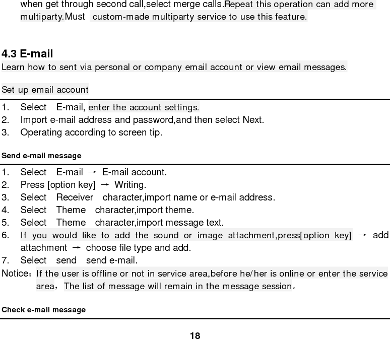  18 when get through second call,select merge calls.Repeat this operation can add more multiparty.Must   custom-made multiparty service to use this feature.   4.3 E-mail Learn how to sent via personal or company email account or view email messages. Set up email account 1. Select  E-mail, enter the account settings. 2. Import e-mail address and password,and then select Next. 3. Operating according to screen tip. Send e-mail message 1. Select  E-mail →  E-mail account. 2. Press [option key] → Writing. 3. Select  Receiver  character,import name or e-mail address. 4. Select  Theme  character,import theme. 5. Select  Theme  character,import message text. 6. If you would like to add the sound or image attachment,press[option key] → add attachment → choose file type and add. 7. Select  send  send e-mail. Notice： If the user is offline or not in service area,before he/her is online or enter the service area，The list of message will remain in the message session。 Check e-mail message 