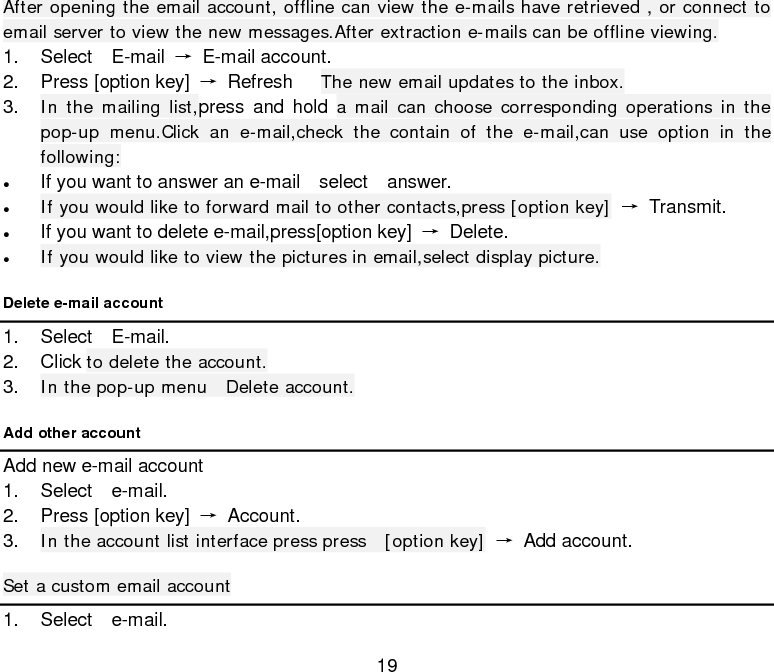 19 After opening the email account, offline can view the e-mails have retrieved , or connect to email server to view the new messages.After extraction e-mails can be offline viewing. 1. Select  E-mail →  E-mail account. 2. Press [option key] → Refresh   The new email updates to the inbox. 3. In the mailing list,press and hold a mail can choose corresponding operations in the pop-up menu.Click an e-mail,check the contain of the e-mail,can use option in the following: • If you want to answer an e-mail  select  answer. • If you would like to forward mail to other contacts,press [option key] → Transmit. • If you want to delete e-mail,press[option key] → Delete. • If you would like to view the pictures in email,select display picture. Delete e-mail account   1. Select  E-mail. 2. Click to delete the account. 3. In the pop-up menu  Delete account. Add other account   Add new e-mail account 1. Select  e-mail. 2. Press [option key] → Account. 3. In the account list interface press press  [option key] → Add account. Set a custom email account 1. Select  e-mail. 