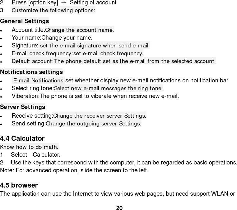  20 2. Press [option key] → Setting of account 3. Customize the following options: General Settings • Account title:Change the account name. • Your name:Change your name. • Signature: set the e-mail signature when send e-mail. • E-mail check frequency:set e-mail check frequency. • Default account:The phone default set as the e-mail from the selected account. Notifications settings •  E-mail Notifications:set wheather display new e-mail notifications on notification bar • Select ring tone:Select new e-mail messages the ring tone. • Viberation:The phone is set to viberate when receive new e-mail. Server Settings • Receive setting:Change the receiver server Settings. • Send setting:Change the outgoing server Settings.  4.4 Calculator Know how to do math. 1.  Select  Calculator. 2.  Use the keys that correspond with the computer, it can be regarded as basic operations. Note: For advanced operation, slide the screen to the left.  4.5 browser The application can use the Internet to view various web pages, but need support WLAN or 