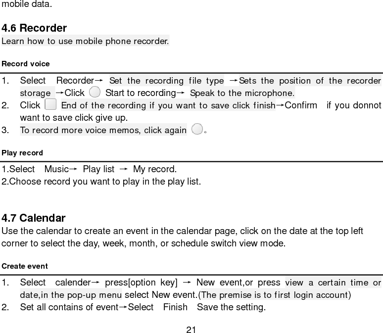  21 mobile data.  4.6 Recorder Learn how to use mobile phone recorder. Record voice 1. Select  Recorder→ Set the recording file type →Sets the position of the recorder storage →Click    Start to recording→ Speak to the microphone. 2. Click    End of the recording if you want to save click finish→Confirm    if you donnot want to save click give up. 3. To record more voice memos, click again 。 Play record 1.Select  Music→ Play list → My record. 2.Choose record you want to play in the play list.     4.7 Calendar Use the calendar to create an event in the calendar page, click on the date at the top left corner to select the day, week, month, or schedule switch view mode. Create event 1. Select  calender→ press[option key] → New event,or press view a certain time or date,in the pop-up menu select New event.(The premise is to first login account)   2. Set all contains of event→Select  Finish  Save the setting. 