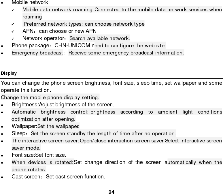  24  Mobile network  Mobile data network roaming:Connected to the mobile data network services when roaming   Preferred network types: can choose network type  APN：can choose or new APN  Network operator：Search available network.  Phone package：CHN-UNICOM need to configure the web site.  Emergency broadcast：Receive some emergency broadcast information.      Display You can change the phone screen brightness, font size, sleep time, set wallpaper and some operate this function. Change the mobile phone display setting.  Brightness:Adjust brightness of the screen.  Automatic brightness control: brightness according to ambient light conditions optimization after opening.  Wallpaper:Set the wallpaper.  Sleep：Set the screen standby the length of time after no operation.  The interactive screen saver:Open/close interaction screen saver.Select interactive screen saver mode.  Font size:Set font size.  When devices is rotated:Set change direction of the screen automatically when the phone rotates.  Cast screen：Set cast screen function.  