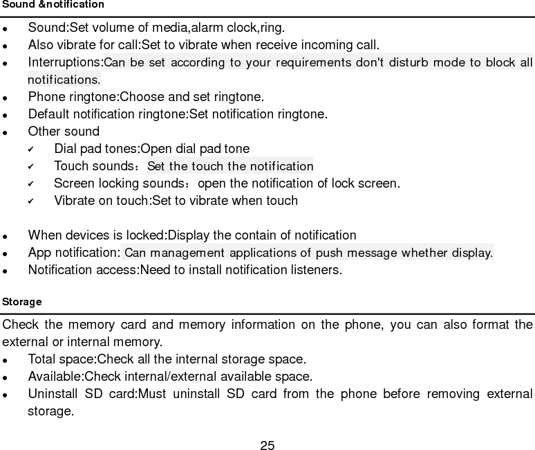  25 Sound &amp;notification  Sound:Set volume of media,alarm clock,ring.  Also vibrate for call:Set to vibrate when receive incoming call.  Interruptions:Can be set according to your requirements don&apos;t disturb mode to block all notifications.  Phone ringtone:Choose and set ringtone.  Default notification ringtone:Set notification ringtone.  Other sound  Dial pad tones:Open dial pad tone  Touch sounds：Set the touch the notification  Screen locking sounds：open the notification of lock screen.  Vibrate on touch:Set to vibrate when touch     When devices is locked:Display the contain of notification  App notification: Can management applications of push message whether display.  Notification access:Need to install notification listeners. Storage Check the memory card and memory information on the phone, you can also format the external or internal memory.  Total space:Check all the internal storage space.  Available:Check internal/external available space.    Uninstall SD card:Must uninstall SD card from the phone before removing external storage. 