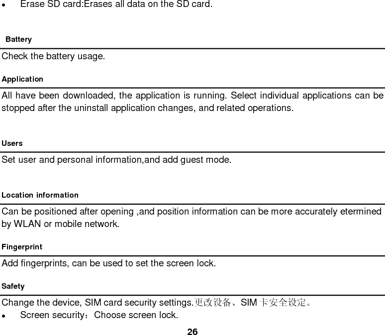  26  Erase SD card:Erases all data on the SD card.   Battery Check the battery usage. Application All have been downloaded, the application is running. Select individual applications can be stopped after the uninstall application changes, and related operations.  Users Set user and personal information,and add guest mode.  Location information Can be positioned after opening ,and position information can be more accurately etermined by WLAN or mobile network. Fingerprint Add fingerprints, can be used to set the screen lock. Safety Change the device, SIM card security settings.更改设备、SIM 卡安全设定。  Screen security：Choose screen lock. 
