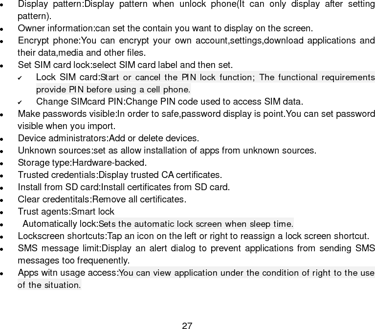  27  Display pattern:Display pattern when unlock phone(It can only display after setting pattern).  Owner information:can set the contain you want to display on the screen.  Encrypt phone:You can encrypt your own account,settings,download applications and their data,media and other files.    Set SIM card lock:select SIM card label and then set.  Lock SIM card:Start or cancel the PIN lock function; The functional requirements provide PIN before using a cell phone.  Change SIMcard PIN:Change PIN code used to access SIM data.  Make passwords visible:In order to safe,password display is point.You can set password visible when you import.    Device administrators:Add or delete devices.  Unknown sources:set as allow installation of apps from unknown sources.  Storage type:Hardware-backed.  Trusted credentials:Display trusted CA certificates.  Install from SD card:Install certificates from SD card.  Clear credentitals:Remove all certificates.  Trust agents:Smart lock   Automatically lock:Sets the automatic lock screen when sleep time.  Lockscreen shortcuts:Tap an icon on the left or right to reassign a lock screen shortcut.  SMS message limit:Display an alert dialog to prevent applications from sending SMS messages too frequenently.  Apps witn usage access:You can view application under the condition of right to the use of the situation.  