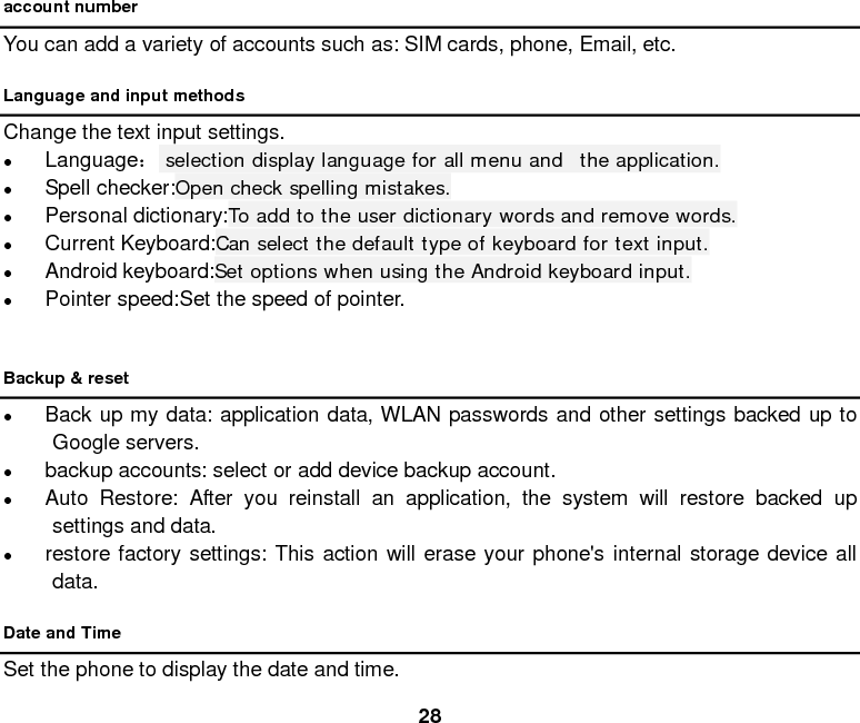  28 account number You can add a variety of accounts such as: SIM cards, phone, Email, etc. Language and input methods Change the text input settings.  Language： selection display language for all menu and  the application.  Spell checker:Open check spelling mistakes.  Personal dictionary:To add to the user dictionary words and remove words.  Current Keyboard:Can select the default type of keyboard for text input.  Android keyboard:Set options when using the Android keyboard input.  Pointer speed:Set the speed of pointer.  Backup &amp; reset  Back up my data: application data, WLAN passwords and other settings backed up to Google servers.  backup accounts: select or add device backup account.  Auto Restore: After you reinstall an application, the system will restore backed up settings and data.  restore factory settings: This action will erase your phone&apos;s internal storage device all data. Date and Time Set the phone to display the date and time. 