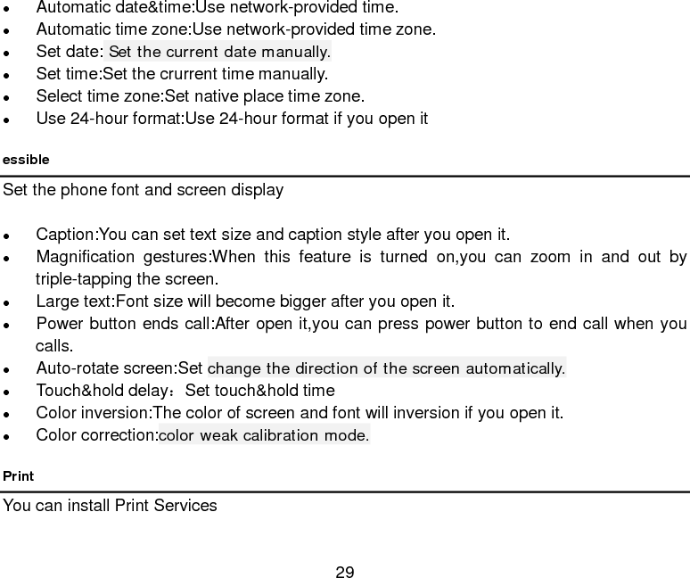  29   Automatic date&amp;time:Use network-provided time.  Automatic time zone:Use network-provided time zone.  Set date: Set the current date manually.  Set time:Set the crurrent time manually.  Select time zone:Set native place time zone.  Use 24-hour format:Use 24-hour format if you open it essible Set the phone font and screen display   Caption:You can set text size and caption style after you open it.  Magnification gestures:When this feature is turned on,you can zoom in and out by triple-tapping the screen.  Large text:Font size will become bigger after you open it.  Power button ends call:After open it,you can press power button to end call when you calls.  Auto-rotate screen:Set change the direction of the screen automatically.  Touch&amp;hold delay：Set touch&amp;hold time    Color inversion:The color of screen and font will inversion if you open it.    Color correction:color weak calibration mode. Print You can install Print Services 
