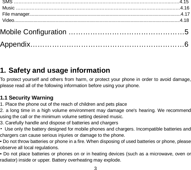 3  SMS ………………………………………………………………………………………..……4.15  Music ……………………………………………………………………………………….……4.16  File manager.....................................................................................................................4.17  Video................................................................................................................................4.18    Mobile Configuration …………………………………………5  Appendix…………………………………………….…………6   1. Safety and usage information To protect yourself and others from harm, or protect your phone in order to avoid damage, please read all of the following information before using your phone.  1.1 Security Warning 1. Place the phone out of the reach of children and pets place 2. a long time in a high volume environment may damage one&apos;s hearing. We recommend using the call or the minimum volume setting desired music. 3. Carefully handle and dispose of batteries and chargers • Use only the battery designed for mobile phones and chargers. Incompatible batteries and chargers can cause serious injuries or damage to the phone. • Do not throw batteries or phone in a fire. When disposing of used batteries or phone, please observe all local regulations. • Do not place batteries or phones on or in heating devices (such as a microwave, oven or radiator) inside or upper. Battery overheating may explode. 