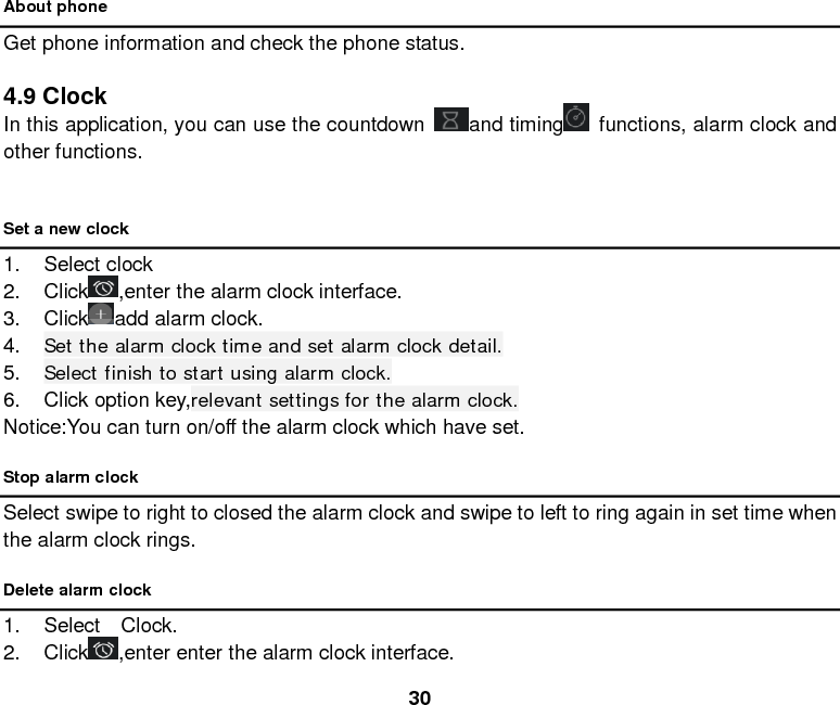  30 About phone Get phone information and check the phone status.  4.9 Clock In this application, you can use the countdown  and timing  functions, alarm clock and other functions.  Set a new clock 1. Select clock   2. Click ,enter the alarm clock interface. 3. Click add alarm clock. 4. Set the alarm clock time and set alarm clock detail. 5. Select finish to start using alarm clock. 6. Click option key,relevant settings for the alarm clock. Notice:You can turn on/off the alarm clock which have set. Stop alarm clock Select swipe to right to closed the alarm clock and swipe to left to ring again in set time when the alarm clock rings.     Delete alarm clock 1. Select  Clock.  2. Click ,enter enter the alarm clock interface. 