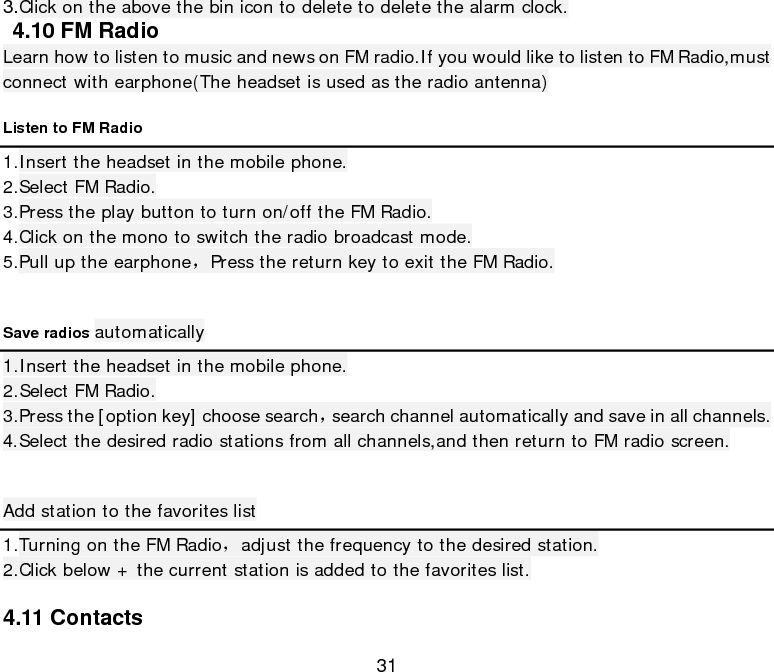  31 3.Click on the above the bin icon to delete to delete the alarm clock.  4.10 FM Radio Learn how to listen to music and news on FM radio.If you would like to listen to FM Radio,must connect with earphone(The headset is used as the radio antenna) Listen to FM Radio 1.Insert the headset in the mobile phone. 2.Select FM Radio. 3.Press the play button to turn on/off the FM Radio. 4.Click on the mono to switch the radio broadcast mode. 5.Pull up the earphone，Press the return key to exit the FM Radio.  Save radios automatically 1.Insert the headset in the mobile phone. 2.Select FM Radio. 3.Press the [option key] choose search，search channel automatically and save in all channels. 4.Select the desired radio stations from all channels,and then return to FM radio screen.  Add station to the favorites list 1.Turning on the FM Radio，adjust the frequency to the desired station. 2.Click below + the current station is added to the favorites list.  4.11 Contacts 