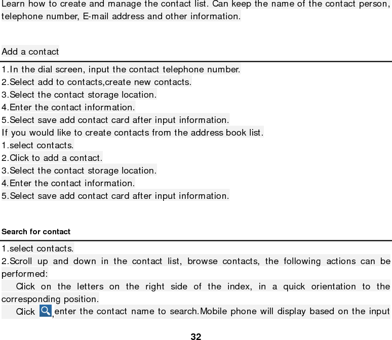  32 Learn how to create and manage the contact list. Can keep the name of the contact person, telephone number, E-mail address and other information.  Add a contact 1.In the dial screen, input the contact telephone number. 2.Select add to contacts,create new contacts. 3.Select the contact storage location. 4.Enter the contact information. 5.Select save add contact card after input information. If you would like to create contacts from the address book list. 1.select contacts. 2.Click to add a contact. 3.Select the contact storage location. 4.Enter the contact information. 5.Select save add contact card after input information.  Search for contact 1.select contacts. 2.Scroll up and down in the contact list, browse contacts, the following actions can be performed:    Click on the letters on the right side of the index, in a quick orientation to the corresponding position.    Click  ,enter the contact name to search.Mobile phone will display based on the input 
