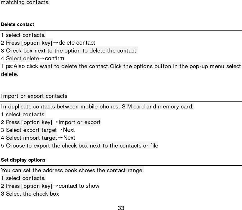 33 matching contacts.  Delete contact 1.select contacts. 2.Press [option key]→delete contact 3.Check box next to the option to delete the contact. 4.Select delete→confirm Tips:Also click want to delete the contact,Click the options button in the pop-up menu select delete.  Import or export contacts In duplicate contacts between mobile phones, SIM card and memory card. 1.select contacts. 2.Press [option key]→import or export 3.Select export target→Next 4.Select import target→Next 5.Choose to export the check box next to the contacts or file Set display options You can set the address book shows the contact range. 1.select contacts. 2.Press [option key]→contact to show 3.Select the check box 