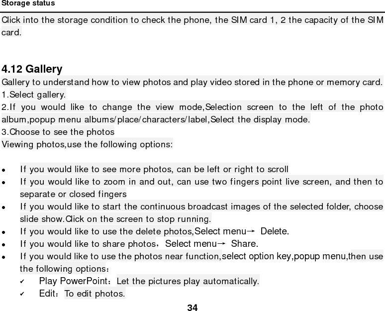  34  Storage status Click into the storage condition to check the phone, the SIM card 1, 2 the capacity of the SIM card.   4.12 Gallery Gallery to understand how to view photos and play video stored in the phone or memory card. 1.Select gallery. 2.If you would like to change the view mode,Selection screen to the left of the photo album,popup menu albums/place/characters/label,Select the display mode. 3.Choose to see the photos Viewing photos,use the following options:   If you would like to see more photos, can be left or right to scroll  If you would like to zoom in and out, can use two fingers point live screen, and then to separate or closed fingers  If you would like to start the continuous broadcast images of the selected folder, choose slide show.Click on the screen to stop running.  If you would like to use the delete photos,Select menu→ Delete.  If you would like to share photos，Select menu→ Share.  If you would like to use the photos near function,select option key,popup menu,then use the following options：  Play PowerPoint：Let the pictures play automatically.  Edit：To edit photos. 