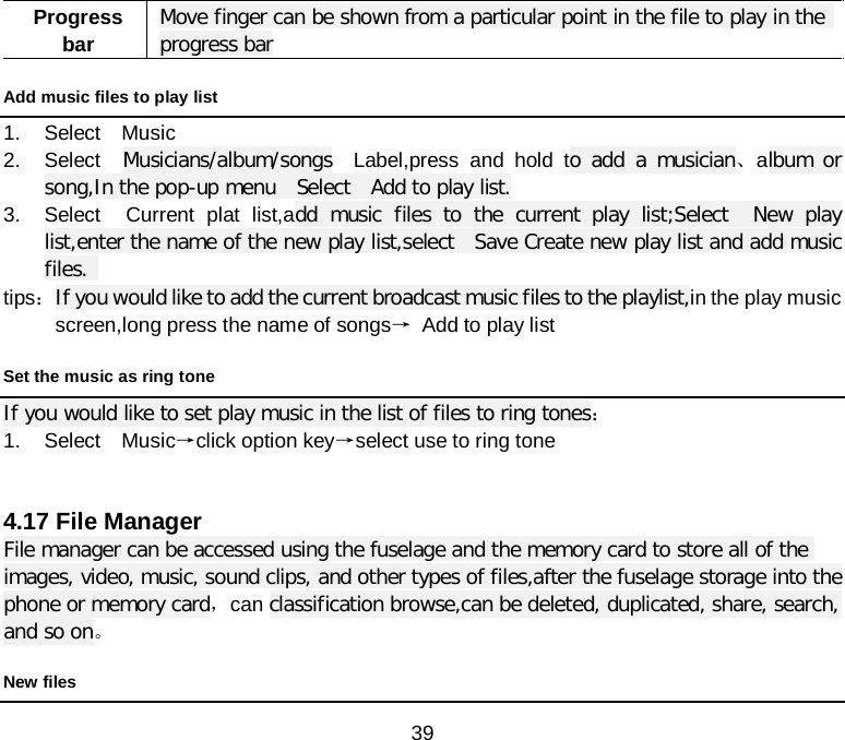  39 Progress bar Move finger can be shown from a particular point in the file to play in the  progress bar Add music files to play list   1. Select  Music 2. Select  Musicians/album/songs  Label,press and hold to add a musician、album or song,In the pop-up menu  Select  Add to play list. 3. Select  Current plat list,add music files to the current play list;Select  New play list,enter the name of the new play list,select  Save Create new play list and add music files.    tips： If you would like to add the current broadcast music files to the playlist,in the play music screen,long press the name of songs→ Add to play list Set the music as ring tone If you would like to set play music in the list of files to ring tones： 1. Select  Music→click option key→select use to ring tone     4.17 File Manager File manager can be accessed using the fuselage and the memory card to store all of the images, video, music, sound clips, and other types of files,after the fuselage storage into the phone or memory card，can classification browse,can be deleted, duplicated, share, search, and so on。 New files 
