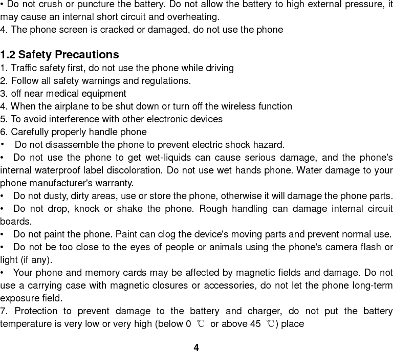 4 • Do not crush or puncture the battery. Do not allow the battery to high external pressure, it may cause an internal short circuit and overheating. 4. The phone screen is cracked or damaged, do not use the phone  1.2 Safety Precautions 1. Traffic safety first, do not use the phone while driving 2. Follow all safety warnings and regulations. 3. off near medical equipment 4. When the airplane to be shut down or turn off the wireless function 5. To avoid interference with other electronic devices 6. Carefully properly handle phone •  Do not disassemble the phone to prevent electric shock hazard. •  Do not use the phone to get wet-liquids can cause serious damage, and the phone&apos;s internal waterproof label discoloration. Do not use wet hands phone. Water damage to your phone manufacturer&apos;s warranty. •   Do not dusty, dirty areas, use or store the phone, otherwise it will damage the phone parts. •   Do not drop, knock or shake the phone. Rough handling can damage internal circuit boards. •   Do not paint the phone. Paint can clog the device&apos;s moving parts and prevent normal use. •   Do not be too close to the eyes of people or animals using the phone&apos;s camera flash or light (if any). •   Your phone and memory cards may be affected by magnetic fields and damage. Do not use a carrying case with magnetic closures or accessories, do not let the phone long-term exposure field. 7. Protection to prevent damage to the battery and charger, do not put the battery temperature is very low or very high (below 0  ℃ or above 45  ℃) place 