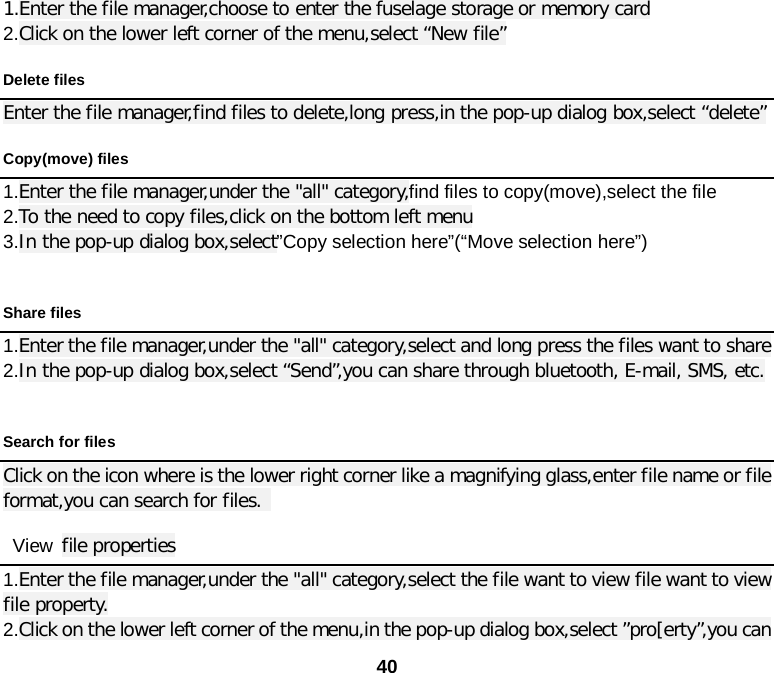  40 1.Enter the file manager,choose to enter the fuselage storage or memory card 2.Click on the lower left corner of the menu,select “New file”   Delete files Enter the file manager,find files to delete,long press,in the pop-up dialog box,select “delete” Copy(move) files 1.Enter the file manager,under the &quot;all&quot; category,find files to copy(move),select the file   2.To the need to copy files,click on the bottom left menu 3.In the pop-up dialog box,select”Copy selection here”(“Move selection here”)  Share files 1.Enter the file manager,under the &quot;all&quot; category,select and long press the files want to share   2.In the pop-up dialog box,select “Send”,you can share through bluetooth, E-mail, SMS, etc.  Search for files Click on the icon where is the lower right corner like a magnifying glass,enter file name or file format,you can search for files.   View file properties 1.Enter the file manager,under the &quot;all&quot; category,select the file want to view file want to view file property. 2.Click on the lower left corner of the menu,in the pop-up dialog box,select ”pro[erty”,you can 