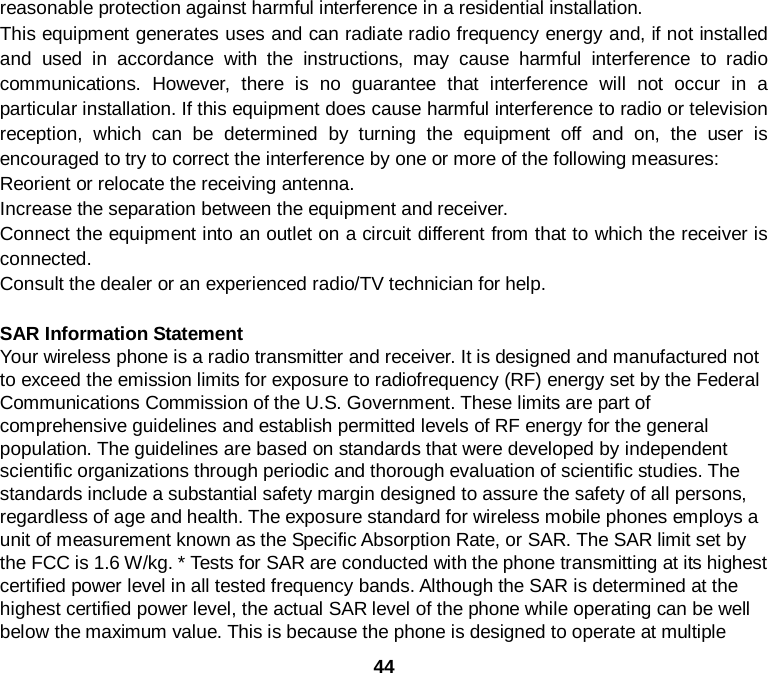  44 reasonable protection against harmful interference in a residential installation. This equipment generates uses and can radiate radio frequency energy and, if not installed and used in accordance with the instructions, may cause harmful interference to radio communications. However, there is no guarantee that interference will not occur in a particular installation. If this equipment does cause harmful interference to radio or television reception, which can be determined by turning the equipment off and on, the user is encouraged to try to correct the interference by one or more of the following measures: Reorient or relocate the receiving antenna. Increase the separation between the equipment and receiver. Connect the equipment into an outlet on a circuit different from that to which the receiver is connected.   Consult the dealer or an experienced radio/TV technician for help.  SAR Information Statement Your wireless phone is a radio transmitter and receiver. It is designed and manufactured not to exceed the emission limits for exposure to radiofrequency (RF) energy set by the Federal Communications Commission of the U.S. Government. These limits are part of comprehensive guidelines and establish permitted levels of RF energy for the general population. The guidelines are based on standards that were developed by independent scientific organizations through periodic and thorough evaluation of scientific studies. The standards include a substantial safety margin designed to assure the safety of all persons, regardless of age and health. The exposure standard for wireless mobile phones employs a unit of measurement known as the Specific Absorption Rate, or SAR. The SAR limit set by the FCC is 1.6 W/kg. * Tests for SAR are conducted with the phone transmitting at its highest certified power level in all tested frequency bands. Although the SAR is determined at the highest certified power level, the actual SAR level of the phone while operating can be well below the maximum value. This is because the phone is designed to operate at multiple 