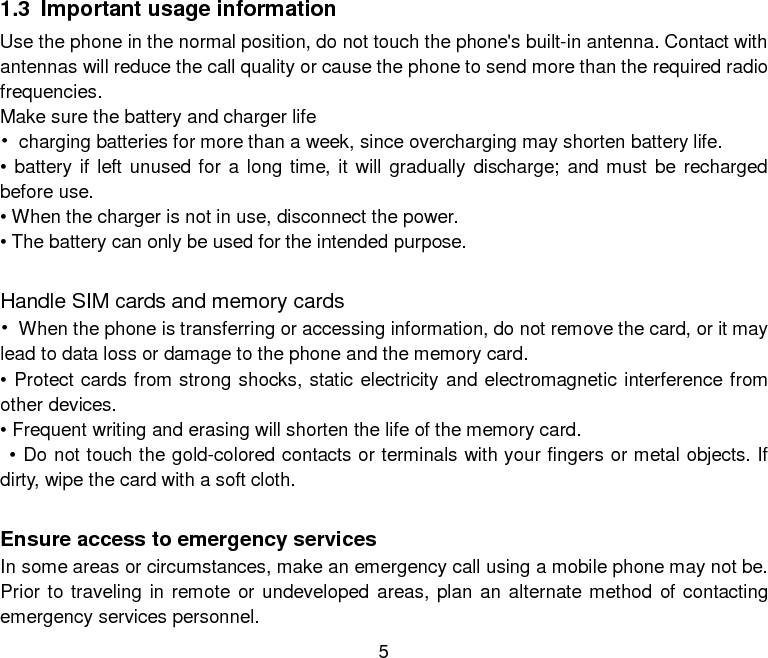 5 1.3 Important usage information Use the phone in the normal position, do not touch the phone&apos;s built-in antenna. Contact with antennas will reduce the call quality or cause the phone to send more than the required radio frequencies. Make sure the battery and charger life • charging batteries for more than a week, since overcharging may shorten battery life. • battery if left unused for a long time, it will gradually discharge; and must be recharged before use. • When the charger is not in use, disconnect the power. • The battery can only be used for the intended purpose.  Handle SIM cards and memory cards • When the phone is transferring or accessing information, do not remove the card, or it may lead to data loss or damage to the phone and the memory card. • Protect cards from strong shocks, static electricity and electromagnetic interference from other devices. • Frequent writing and erasing will shorten the life of the memory card.  • Do not touch the gold-colored contacts or terminals with your fingers or metal objects. If dirty, wipe the card with a soft cloth.  Ensure access to emergency services In some areas or circumstances, make an emergency call using a mobile phone may not be. Prior to traveling in remote or undeveloped areas, plan an alternate method of contacting emergency services personnel. 