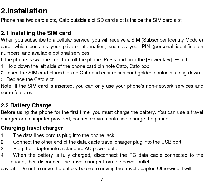  7 2.Installation Phone has two card slots, Cato outside slot SD card slot is inside the SIM card slot.  2.1 Installing the SIM card When you subscribe to a cellular service, you will receive a SIM (Subscriber Identity Module) card, which contains your private information, such as your PIN (personal identification number), and available optional services. If the phone is switched on, turn off the phone. Press and hold the [Power key]  → off 1. Hold down the left side of the phone card pin hole Cato, Cato pop. 2. Insert the SIM card placed inside Cato and ensure sim card golden contacts facing down. 3. Replace the Cato slot. Note: If the SIM card is inserted, you can only use your phone&apos;s non-network services and some features.  2.2 Battery Charge Before using the phone for the first time, you must charge the battery. You can use a travel charger or a computer provided, connected via a data line, charge the phone. Charging travel charger 1.    The data lines porous plug into the phone jack. 2.    Connect the other end of the data cable travel charger plug into the USB port. 3.    Plug the adapter into a standard AC power outlet. 4.    When the battery is fully charged, disconnect the PC data cable connected to the   phone, then disconnect the travel charger from the power outlet. caveat: Do not remove the battery before removing the travel adapter. Otherwise it will 