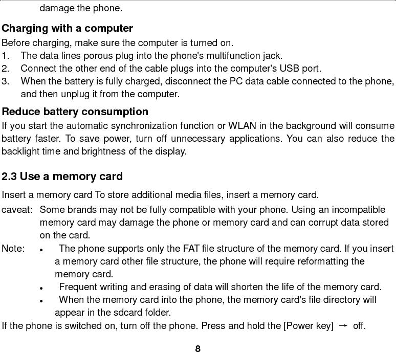  8 damage the phone. Charging with a computer Before charging, make sure the computer is turned on. 1. The data lines porous plug into the phone&apos;s multifunction jack. 2. Connect the other end of the cable plugs into the computer&apos;s USB port. 3. When the battery is fully charged, disconnect the PC data cable connected to the phone, and then unplug it from the computer. Reduce battery consumption If you start the automatic synchronization function or WLAN in the background will consume battery faster. To save power, turn off unnecessary applications. You can also reduce the backlight time and brightness of the display.  2.3 Use a memory card Insert a memory card To store additional media files, insert a memory card. caveat: Some brands may not be fully compatible with your phone. Using an incompatible memory card may damage the phone or memory card and can corrupt data stored on the card. Note: • The phone supports only the FAT file structure of the memory card. If you insert a memory card other file structure, the phone will require reformatting the memory card. • Frequent writing and erasing of data will shorten the life of the memory card. • When the memory card into the phone, the memory card&apos;s file directory will appear in the sdcard folder. If the phone is switched on, turn off the phone. Press and hold the [Power key]  → off. 