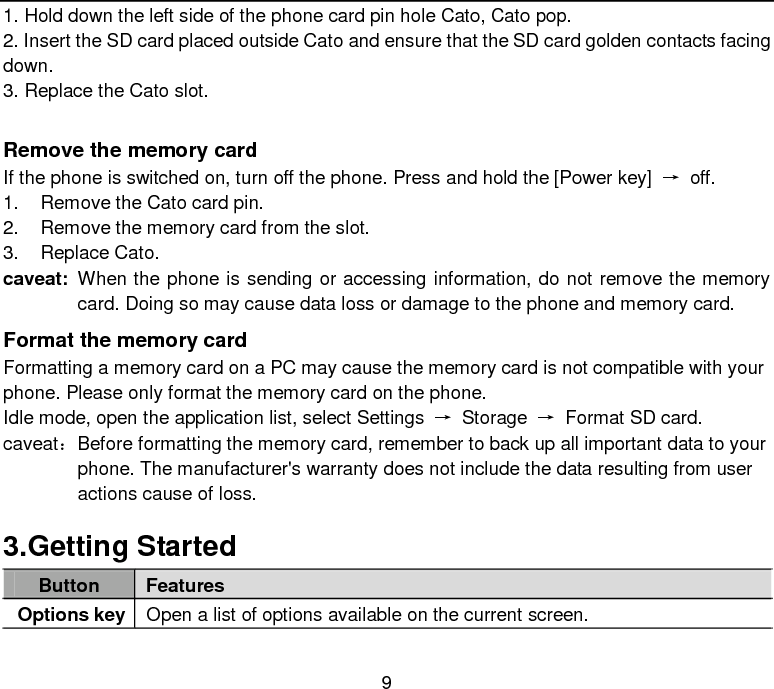  9 1. Hold down the left side of the phone card pin hole Cato, Cato pop. 2. Insert the SD card placed outside Cato and ensure that the SD card golden contacts facing down. 3. Replace the Cato slot.  Remove the memory card If the phone is switched on, turn off the phone. Press and hold the [Power key]  → off. 1. Remove the Cato card pin. 2. Remove the memory card from the slot. 3. Replace Cato. caveat: When the phone is sending or accessing information, do not remove the memory card. Doing so may cause data loss or damage to the phone and memory card. Format the memory card Formatting a memory card on a PC may cause the memory card is not compatible with your phone. Please only format the memory card on the phone. Idle mode, open the application list, select Settings  → Storage  → Format SD card. caveat： Before formatting the memory card, remember to back up all important data to your phone. The manufacturer&apos;s warranty does not include the data resulting from user actions cause of loss. 3.Getting Started Button Features Options key Open a list of options available on the current screen. 