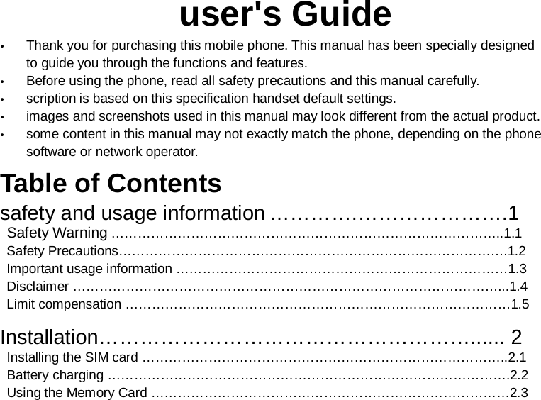                                                        user&apos;s Guide  Thank you for purchasing this mobile phone. This manual has been specially designed to guide you through the functions and features.  Before using the phone, read all safety precautions and this manual carefully.  scription is based on this specification handset default settings.  images and screenshots used in this manual may look different from the actual product.  some content in this manual may not exactly match the phone, depending on the phone software or network operator. Table of Contents   safety and usage information ………….………………….1  Safety Warning ……………………………………………………………………………..1.1  Safety Precautions…………………………………………………………………………….1.2  Important usage information …………………………………………………………………1.3  Disclaimer ……………………………………………………………………………………...1.4  Limit compensation ……………………………………………………………………………1.5  Installation………………………………………………...... 2  Installing the SIM card ………………………………………………………………………..2.1  Battery charging ……………………………………………………………………………….2.2  Using the Memory Card ………………………………………………………………………2.3 