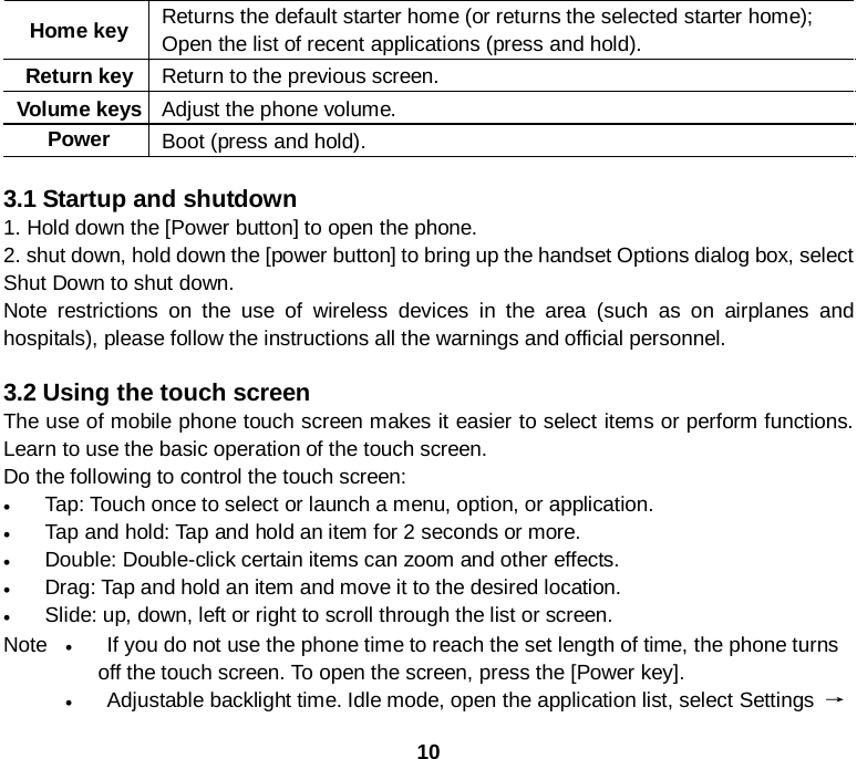  10 Home key Returns the default starter home (or returns the selected starter home); Open the list of recent applications (press and hold). Return key Return to the previous screen. Volume keys Adjust the phone volume. Power  Boot (press and hold).    3.1 Startup and shutdown 1. Hold down the [Power button] to open the phone. 2. shut down, hold down the [power button] to bring up the handset Options dialog box, select Shut Down to shut down. Note restrictions on the use of wireless devices in the area (such as on airplanes and hospitals), please follow the instructions all the warnings and official personnel.  3.2 Using the touch screen The use of mobile phone touch screen makes it easier to select items or perform functions. Learn to use the basic operation of the touch screen. Do the following to control the touch screen: • Tap: Touch once to select or launch a menu, option, or application. • Tap and hold: Tap and hold an item for 2 seconds or more. • Double: Double-click certain items can zoom and other effects. • Drag: Tap and hold an item and move it to the desired location. • Slide: up, down, left or right to scroll through the list or screen.     Note  • If you do not use the phone time to reach the set length of time, the phone turns off the touch screen. To open the screen, press the [Power key]. • Adjustable backlight time. Idle mode, open the application list, select Settings → 