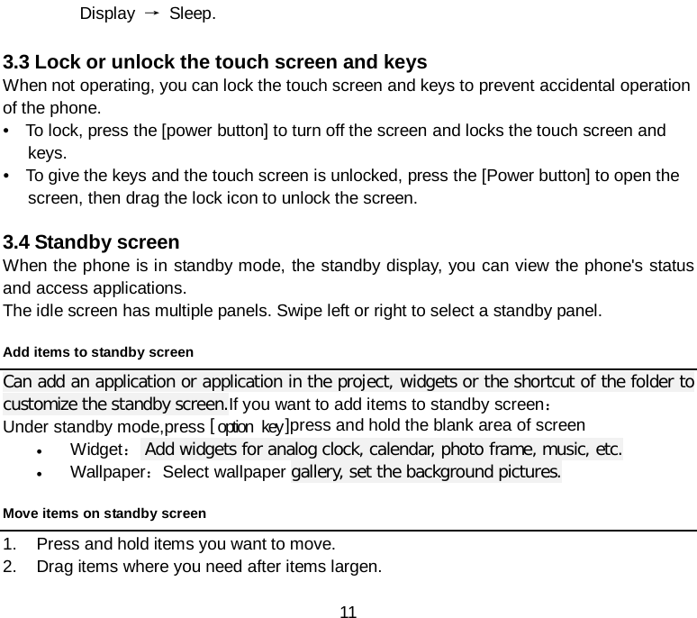  11 Display → Sleep.  3.3 Lock or unlock the touch screen and keys When not operating, you can lock the touch screen and keys to prevent accidental operation of the phone.     •   To lock, press the [power button] to turn off the screen and locks the touch screen and keys.     •   To give the keys and the touch screen is unlocked, press the [Power button] to open the screen, then drag the lock icon to unlock the screen.  3.4 Standby screen When the phone is in standby mode, the standby display, you can view the phone&apos;s status and access applications. The idle screen has multiple panels. Swipe left or right to select a standby panel. Add items to standby screen Can add an application or application in the project, widgets or the shortcut of the folder to customize the standby screen.If you want to add items to standby screen： Under standby mode,press [ option  key ]press and hold the blank area of screen   • Widget： Add widgets for analog clock, calendar, photo frame, music, etc. • Wallpaper：Select wallpaper gallery, set the background pictures. Move items on standby screen 1. Press and hold items you want to move. 2. Drag items where you need after items largen. 