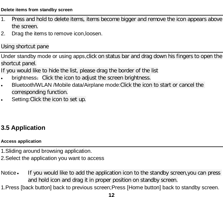  12 Delete items from standby screen   1. Press and hold to delete items, items become bigger and remove the icon appears above the screen. 2. Drag the items to remove icon,loosen. Using shortcut pane Under standby mode or using apps,click on status bar and drag down his fingers to open the shortcut panel.   If you would like to hide the list, please drag the border of the list • brightness：Click the icon to adjust the screen brightness. • Bluetooth/WLAN /Mobile data/Airplane mode:Click the icon to start or cancel the corresponding function. • Setting:Click the icon to set up.    3.5 Application Access application 1.Sliding around browsing application. 2.Select the application you want to access  Notice • If you would like to add the application icon to the standby screen,you can press and hold icon and drag it in proper position on standby screen. 1.Press [back button] back to previous screen;Press [Home button] back to standby screen. 