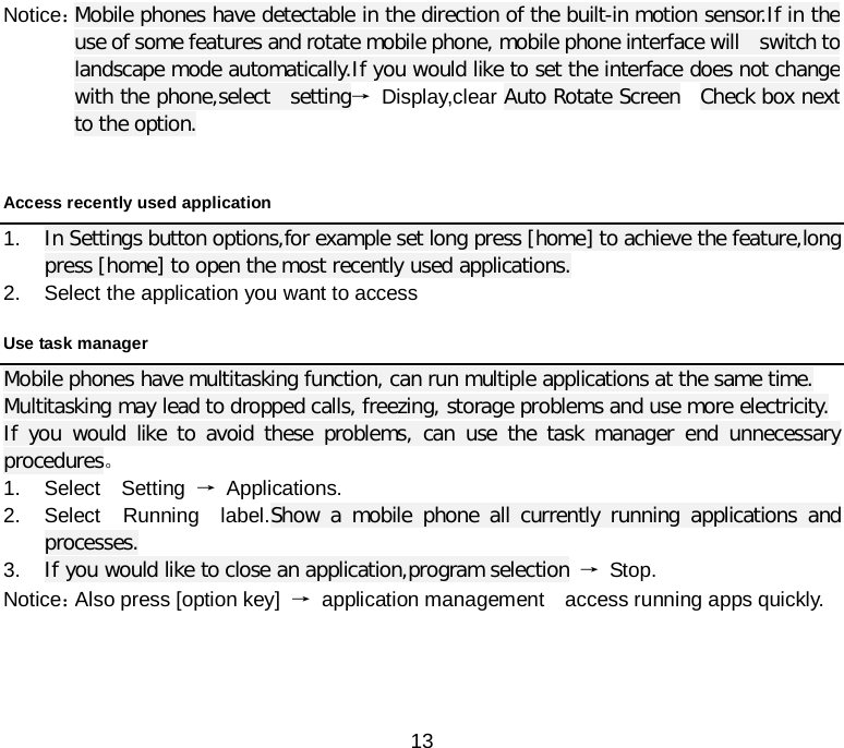  13 Notice： Mobile phones have detectable in the direction of the built-in motion sensor.If in the use of some features and rotate mobile phone, mobile phone interface will  switch to landscape mode automatically.If you would like to set the interface does not change with the phone,select  setting→ Display,clear Auto Rotate Screen   Check box next to the option.  Access recently used application 1. In Settings button options,for example set long press [home] to achieve the feature,long press [home] to open the most recently used applications. 2. Select the application you want to access   Use task manager   Mobile phones have multitasking function, can run multiple applications at the same time. Multitasking may lead to dropped calls, freezing, storage problems and use more electricity. If you would like to avoid these problems, can use the task manager end unnecessary procedures。 1. Select  Setting → Applications. 2. Select  Running  label.Show a mobile phone all currently running applications and processes. 3. If you would like to close an application,program selection → Stop. Notice： Also press [option key] → application management  access running apps quickly.      