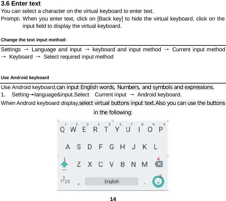 14 3.6 Enter text You can select a character on the virtual keyboard to enter text. Prompt： When you enter text, click on [Back key] to hide the virtual keyboard, click on the input field to display the virtual keyboard. Change the text input method: Settings  → Language and input → keyboard and input method → Current input method → Keyboard  →  Select required input method  Use Android keyboard Use Android keyboard,can input English words, Numbers, and symbols and expressions. 1. Setting→language&amp;input.Select  Current input → Android keyboard. When Android keyboard display,select virtual buttons input text.Also you can use the buttons in the following:  