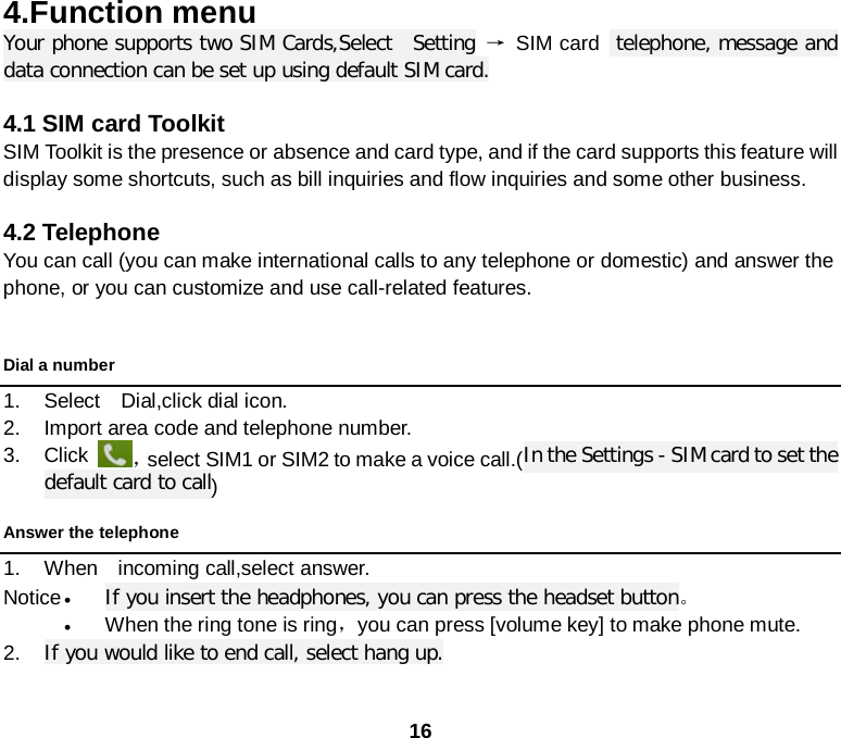  16 4.Function menu Your phone supports two SIM Cards,Select  Setting → SIM card  telephone, message and data connection can be set up using default SIM card.  4.1 SIM card Toolkit SIM Toolkit is the presence or absence and card type, and if the card supports this feature will display some shortcuts, such as bill inquiries and flow inquiries and some other business.    4.2 Telephone You can call (you can make international calls to any telephone or domestic) and answer the phone, or you can customize and use call-related features.  Dial a number 1. Select  Dial,click dial icon. 2. Import area code and telephone number.   3. Click ，select SIM1 or SIM2 to make a voice call.(In the Settings - SIM card to set the default card to call)   Answer the telephone 1. When  incoming call,select answer. Notice • If you insert the headphones, you can press the headset button。 • When the ring tone is ring，you can press [volume key] to make phone mute. 2. If you would like to end call, select hang up. 