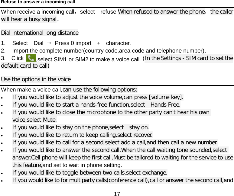  17 Refuse to answer a incoming call When receive a incoming call，select  refuse.When refused to answer the phone，the caller will hear a busy signal。 Dial international long distance 1. Select  Dial → Press 0 import  +  character. 2. Import the complete number(country code,area code and telephone number). 3.  Click ,select SIM1 or SIM2 to make a voice call. (In the Settings - SIM card to set the default card to call) Use the options in the voice When make a voice call,can use the following options: • If you would like to adjust the voice volume,can press [volume key]. • If you would like to start a hands-free function,select  Hands Free. • If you would like to close the microphone to the other party can&apos;t hear his own voice,select Mute. • If you would like to stay on the phone,select  stay on. • If you would like to return to keep calling,select recover. • If you would like to call for a second,select add a call,and then call a new number. • If you would like to answer the second call,When the call waiting tone sounded,select answer.Cell phone will keep the first call,Must be tailored to waiting for the service to use this feature,and set to wait in phone setting. • If you would like to toggle between two calls,select exchange. • If you would like to for multiparty calls(conference call),call or answer the second call,and 