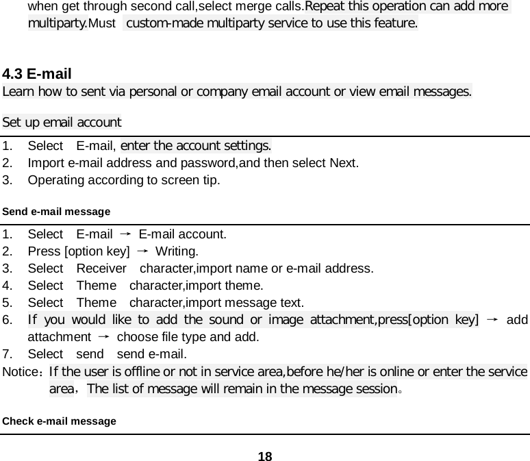 18 when get through second call,select merge calls.Repeat this operation can add more multiparty.Must   custom-made multiparty service to use this feature.   4.3 E-mail Learn how to sent via personal or company email account or view email messages. Set up email account 1. Select  E-mail, enter the account settings. 2. Import e-mail address and password,and then select Next. 3. Operating according to screen tip. Send e-mail message 1. Select  E-mail →  E-mail account. 2. Press [option key] → Writing. 3. Select  Receiver  character,import name or e-mail address. 4. Select  Theme  character,import theme. 5. Select  Theme  character,import message text. 6. If you would like to add the sound or image attachment,press[option key] → add attachment → choose file type and add. 7. Select  send  send e-mail. Notice： If the user is offline or not in service area,before he/her is online or enter the service area，The list of message will remain in the message session。 Check e-mail message 