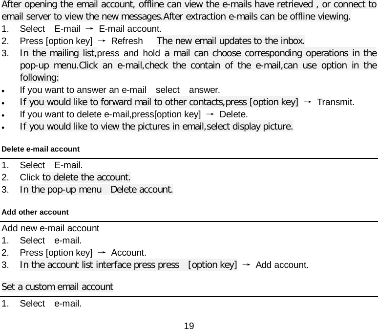  19 After opening the email account, offline can view the e-mails have retrieved , or connect to email server to view the new messages.After extraction e-mails can be offline viewing. 1. Select  E-mail →  E-mail account. 2. Press [option key] → Refresh   The new email updates to the inbox. 3. In the mailing list,press and hold a mail can choose corresponding operations in the pop-up menu.Click an e-mail,check the contain of the e-mail,can use option in the following: • If you want to answer an e-mail  select  answer. • If you would like to forward mail to other contacts,press [option key] → Transmit. • If you want to delete e-mail,press[option key] → Delete. • If you would like to view the pictures in email,select display picture. Delete e-mail account   1. Select  E-mail. 2. Click to delete the account. 3. In the pop-up menu  Delete account. Add other account   Add new e-mail account 1. Select  e-mail. 2. Press [option key] → Account. 3. In the account list interface press press  [option key] → Add account. Set a custom email account 1. Select  e-mail. 
