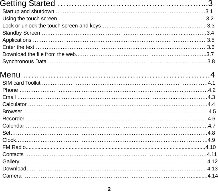 2  Getting Started …………………………………….………...3  Startup and shutdown …………………………………………………………………………3.1  Using the touch screen ……………………………………………………..…………………3.2  Lock or unlock the touch screen and keys…………………………..……………………… 3.3  Standby Screen ……………………………………………………………………...…………3.4  Applications ………………………………………………………………………………..……3.5  Enter the text ……………………………………………………………………………………3.6  Download the file from the web.…………………………..…………………………………..3.7  Synchronous Data …………………………..………………………………………………….3.8  Menu …………………………..………………………………4  SIM card Toolkit …………………………………………………………………………………4.1  Phone ……………………………………………………………………………….……………4.2  Email ……………………………………………………………………………..………………4.3  Calculator ……………………………………………………………………..…………………4.4   Browser………………………………………………………………………..………………… 4.5  Recorder …………………………………………………………………………………………4.6  Calendar ……………………………………………………………………………………....…4.7  Set……………………………………………………………………………...…………………4.8  Clock……………………………………………………………………………………………...4.9  FM Radio.........................................................................................................................4.10  Contacts …………………………………………………………………………………………4.11  Gallery…………………………………………………………………………………………... 4.12  Download…………………………………………………………………………………..…… 4.13  Camera …………………………………………………………………………………….........4.14 