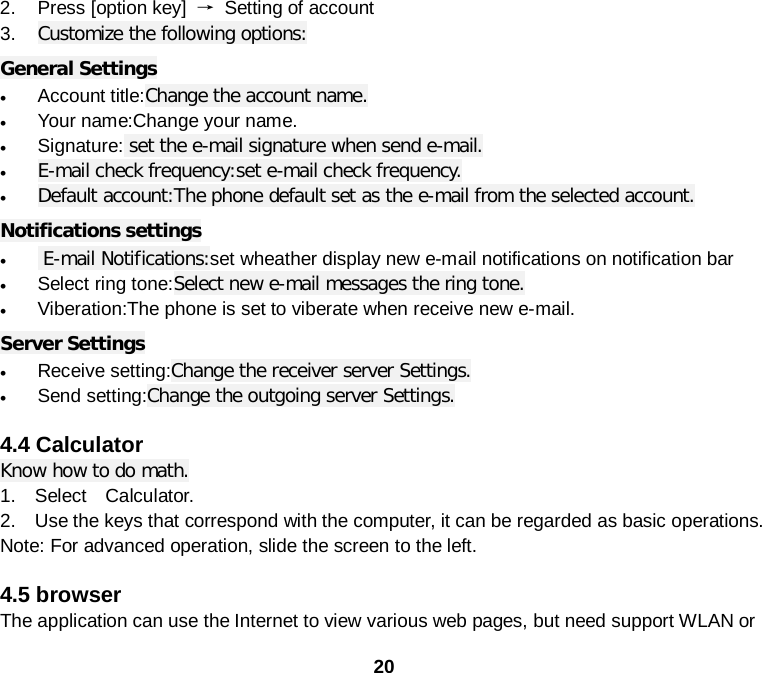  20 2. Press [option key] → Setting of account 3. Customize the following options: General Settings • Account title:Change the account name. • Your name:Change your name. • Signature: set the e-mail signature when send e-mail. • E-mail check frequency:set e-mail check frequency. • Default account:The phone default set as the e-mail from the selected account. Notifications settings •  E-mail Notifications:set wheather display new e-mail notifications on notification bar • Select ring tone:Select new e-mail messages the ring tone. • Viberation:The phone is set to viberate when receive new e-mail. Server Settings • Receive setting:Change the receiver server Settings. • Send setting:Change the outgoing server Settings.  4.4 Calculator Know how to do math. 1.  Select  Calculator. 2.  Use the keys that correspond with the computer, it can be regarded as basic operations. Note: For advanced operation, slide the screen to the left.  4.5 browser The application can use the Internet to view various web pages, but need support WLAN or 