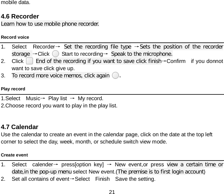  21 mobile data.  4.6 Recorder Learn how to use mobile phone recorder. Record voice 1. Select  Recorder→ Set the recording file type →Sets the position of the recorder storage →Click    Start to recording→ Speak to the microphone. 2. Click    End of the recording if you want to save click finish→Confirm    if you donnot want to save click give up. 3. To record more voice memos, click again 。 Play record 1.Select  Music→ Play list → My record. 2.Choose record you want to play in the play list.     4.7 Calendar Use the calendar to create an event in the calendar page, click on the date at the top left corner to select the day, week, month, or schedule switch view mode. Create event 1. Select  calender→ press[option key] → New event,or press view a certain time or date,in the pop-up menu select New event.(The premise is to first login account)   2. Set all contains of event→Select  Finish  Save the setting. 