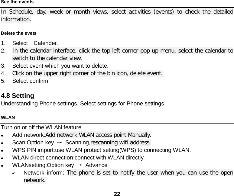  22 See the events In  Schedule, day, week or month views, select activities (events) to check the detailed information. Delete the evets 1. Select  Calender. 2. In the calendar interface, click the top left corner pop-up menu, select the calendar to switch to the calendar view. 3. Select event which you want to delete. 4. Click on the upper right corner of the bin icon, delete event. 5. Select confirm.  4.8 Setting Understanding Phone settings. Select settings for Phone settings. WLAN Turn on or off the WLAN feature.      Add network:Add network WLAN access point Manually.  Scan:Option key → Scanning,rescanning wifi address.  WPS PIN import:use WLAN protect setting(WPS) to connecting WLAN.  WLAN direct connection:connect with WLAN directly.  WLANsetting:Option key → Advance  Network inform: The phone is set to notify the user when you can use the open network. 
