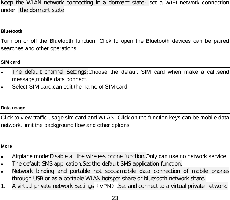  23 Keep the WLAN network connecting in a dormant state：set a WIFI network connection under   the dormant state  Bluetooth Turn on or off the Bluetooth function. Click to open the Bluetooth devices can be paired searches and other operations. SIM card  The default channel Settings:Choose the default SIM card when make a call,send message,mobile data connect.  Select SIM card,can edit the name of SIM card.  Data usage Click to view traffic usage sim card and WLAN. Click on the function keys can be mobile data network, limit the background flow and other options.  More  Airplane mode:Disable all the wireless phone function.Only can use no network service.  The default SMS application:Set the default SMS application function.  Network binding and portable hot spots:mobile data connection of mobile phones through USB or as a portable WLAN hotspot share or bluetooth network share. 1. A virtual private network Settings（VPN）:Set and connect to a virtual private network. 
