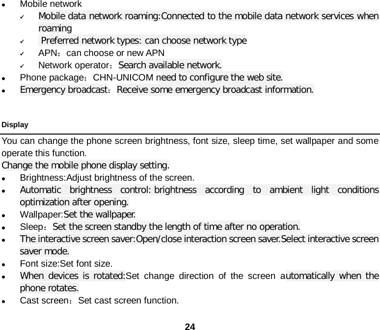  24  Mobile network  Mobile data network roaming:Connected to the mobile data network services when roaming   Preferred network types: can choose network type  APN：can choose or new APN  Network operator：Search available network.  Phone package：CHN-UNICOM need to configure the web site.  Emergency broadcast：Receive some emergency broadcast information.      Display You can change the phone screen brightness, font size, sleep time, set wallpaper and some operate this function. Change the mobile phone display setting.  Brightness:Adjust brightness of the screen.  Automatic brightness control: brightness according to ambient light conditions optimization after opening.  Wallpaper:Set the wallpaper.  Sleep：Set the screen standby the length of time after no operation.  The interactive screen saver:Open/close interaction screen saver.Select interactive screen saver mode.  Font size:Set font size.  When devices is rotated:Set change direction of the screen automatically when the phone rotates.  Cast screen：Set cast screen function.  