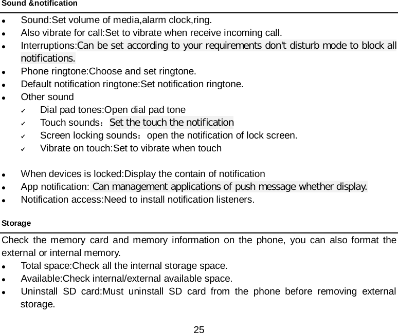  25 Sound &amp;notification  Sound:Set volume of media,alarm clock,ring.  Also vibrate for call:Set to vibrate when receive incoming call.  Interruptions:Can be set according to your requirements don&apos;t disturb mode to block all notifications.  Phone ringtone:Choose and set ringtone.  Default notification ringtone:Set notification ringtone.  Other sound  Dial pad tones:Open dial pad tone  Touch sounds：Set the touch the notification  Screen locking sounds：open the notification of lock screen.  Vibrate on touch:Set to vibrate when touch     When devices is locked:Display the contain of notification  App notification: Can management applications of push message whether display.  Notification access:Need to install notification listeners. Storage Check the memory card and memory information on the phone, you can also format the external or internal memory.  Total space:Check all the internal storage space.  Available:Check internal/external available space.    Uninstall SD card:Must uninstall SD card from the phone before removing external storage. 