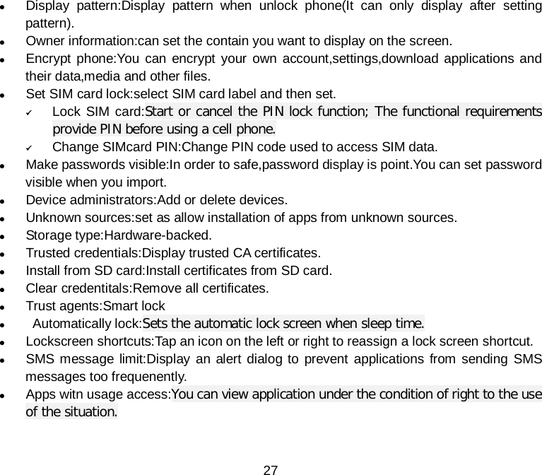  27  Display pattern:Display pattern when unlock phone(It can only display after setting pattern).  Owner information:can set the contain you want to display on the screen.  Encrypt phone:You can encrypt your own account,settings,download applications and their data,media and other files.    Set SIM card lock:select SIM card label and then set.  Lock SIM card:Start or cancel the PIN lock function; The functional requirements provide PIN before using a cell phone.  Change SIMcard PIN:Change PIN code used to access SIM data.  Make passwords visible:In order to safe,password display is point.You can set password visible when you import.    Device administrators:Add or delete devices.  Unknown sources:set as allow installation of apps from unknown sources.  Storage type:Hardware-backed.  Trusted credentials:Display trusted CA certificates.  Install from SD card:Install certificates from SD card.  Clear credentitals:Remove all certificates.  Trust agents:Smart lock   Automatically lock:Sets the automatic lock screen when sleep time.  Lockscreen shortcuts:Tap an icon on the left or right to reassign a lock screen shortcut.  SMS message limit:Display an alert dialog to prevent applications from sending SMS messages too frequenently.  Apps witn usage access:You can view application under the condition of right to the use of the situation.  