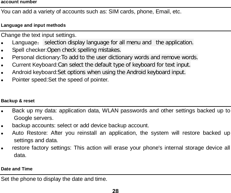  28 account number You can add a variety of accounts such as: SIM cards, phone, Email, etc. Language and input methods Change the text input settings.  Language： selection display language for all menu and  the application.  Spell checker:Open check spelling mistakes.  Personal dictionary:To add to the user dictionary words and remove words.  Current Keyboard:Can select the default type of keyboard for text input.  Android keyboard:Set options when using the Android keyboard input.  Pointer speed:Set the speed of pointer.  Backup &amp; reset  Back up my data: application data, WLAN passwords and other settings backed up to Google servers.  backup accounts: select or add device backup account.  Auto Restore: After you reinstall an application, the system will restore backed up settings and data.  restore factory settings: This action will erase your phone&apos;s internal storage device all data. Date and Time Set the phone to display the date and time. 