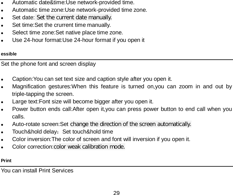  29   Automatic date&amp;time:Use network-provided time.  Automatic time zone:Use network-provided time zone.  Set date: Set the current date manually.  Set time:Set the crurrent time manually.  Select time zone:Set native place time zone.  Use 24-hour format:Use 24-hour format if you open it essible Set the phone font and screen display   Caption:You can set text size and caption style after you open it.  Magnification gestures:When this feature is turned on,you can zoom in and out by triple-tapping the screen.  Large text:Font size will become bigger after you open it.  Power button ends call:After open it,you can press power button to end call when you calls.  Auto-rotate screen:Set change the direction of the screen automatically.  Touch&amp;hold delay：Set touch&amp;hold time    Color inversion:The color of screen and font will inversion if you open it.    Color correction:color weak calibration mode. Print You can install Print Services 