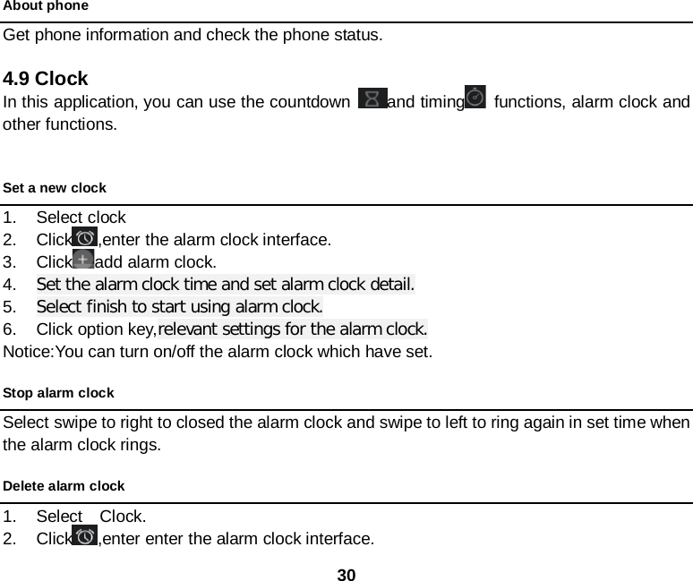  30 About phone Get phone information and check the phone status.  4.9 Clock In this application, you can use the countdown  and timing  functions, alarm clock and other functions.  Set a new clock 1. Select clock   2. Click ,enter the alarm clock interface. 3. Click add alarm clock. 4. Set the alarm clock time and set alarm clock detail. 5. Select finish to start using alarm clock. 6. Click option key,relevant settings for the alarm clock. Notice:You can turn on/off the alarm clock which have set. Stop alarm clock Select swipe to right to closed the alarm clock and swipe to left to ring again in set time when the alarm clock rings.     Delete alarm clock 1. Select  Clock.  2. Click ,enter enter the alarm clock interface. 
