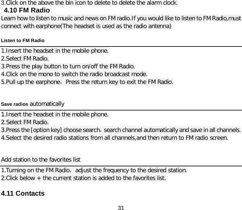  31 3.Click on the above the bin icon to delete to delete the alarm clock.  4.10 FM Radio Learn how to listen to music and news on FM radio.If you would like to listen to FM Radio,must connect with earphone(The headset is used as the radio antenna) Listen to FM Radio 1.Insert the headset in the mobile phone. 2.Select FM Radio. 3.Press the play button to turn on/off the FM Radio. 4.Click on the mono to switch the radio broadcast mode. 5.Pull up the earphone，Press the return key to exit the FM Radio.  Save radios automatically 1.Insert the headset in the mobile phone. 2.Select FM Radio. 3.Press the [option key] choose search，search channel automatically and save in all channels. 4.Select the desired radio stations from all channels,and then return to FM radio screen.  Add station to the favorites list 1.Turning on the FM Radio，adjust the frequency to the desired station. 2.Click below + the current station is added to the favorites list.  4.11 Contacts 