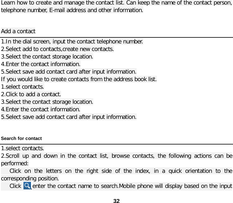  32 Learn how to create and manage the contact list. Can keep the name of the contact person, telephone number, E-mail address and other information.  Add a contact 1.In the dial screen, input the contact telephone number. 2.Select add to contacts,create new contacts. 3.Select the contact storage location. 4.Enter the contact information. 5.Select save add contact card after input information. If you would like to create contacts from the address book list. 1.select contacts. 2.Click to add a contact. 3.Select the contact storage location. 4.Enter the contact information. 5.Select save add contact card after input information.  Search for contact 1.select contacts. 2.Scroll up and down in the contact list, browse contacts, the following actions can be performed:    Click on the letters on the right side of the index, in a quick orientation to the corresponding position.    Click  ,enter the contact name to search.Mobile phone will display based on the input 